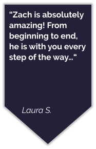 “Zach is absolutely amazing! From beginning to end, he is with you every step of the way…“     Laura S.